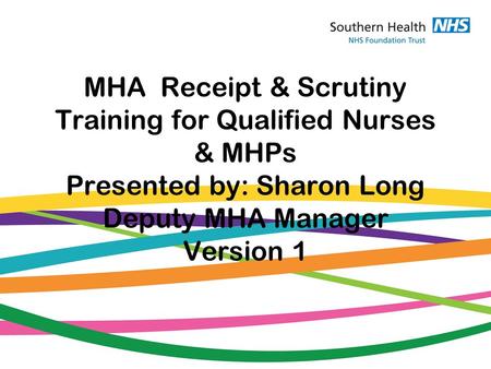 MHA Receipt & Scrutiny Training for Qualified Nurses & MHPs Presented by: Sharon Long Deputy MHA Manager Version 1.