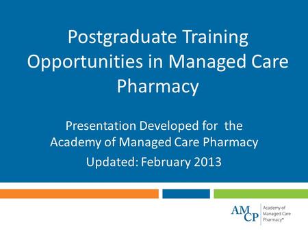 Postgraduate Training Opportunities in Managed Care Pharmacy Presentation Developed for the Academy of Managed Care Pharmacy Updated: February 2013.