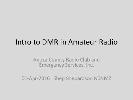 Intro to DMR in Amateur Radio Anoka County Radio Club and Emergency Services, Inc. 01-Apr-2016 Shep Shepardson N0NMZ.