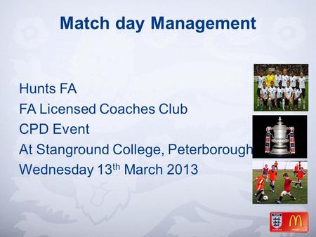 Match day Management Hunts FA FA Licensed Coaches Club CPD Event At Stanground College, Peterborough Wednesday 13 th March 2013.