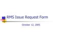 RMS Issue Request Form October 12, 2005. Purpose Provide RMS and its Working groups/Taskforces with clarity and understanding around issues Provide structure.