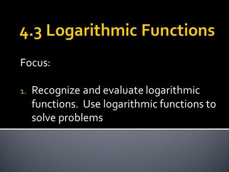 Focus: 1. Recognize and evaluate logarithmic functions. Use logarithmic functions to solve problems.