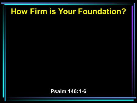 How Firm is Your Foundation? Psalm 146:1-6. 1 Praise the LORD! Praise the LORD, O my soul! 2 While I live I will praise the LORD; I will sing praises.