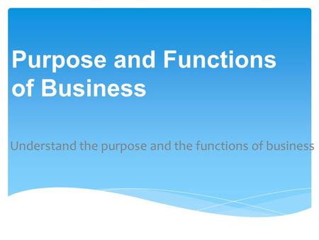 Understand the purpose and the functions of business Purpose and Functions of Business.