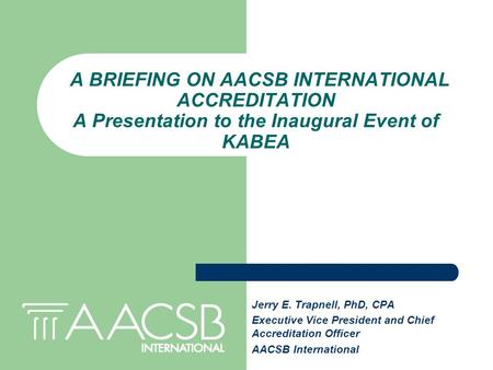 Jerry E. Trapnell, PhD, CPA Executive Vice President and Chief Accreditation Officer AACSB International A BRIEFING ON AACSB INTERNATIONAL ACCREDITATION.