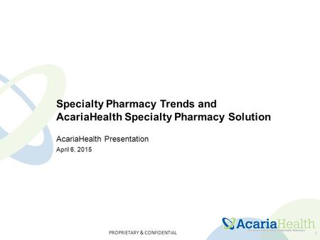 PROPRIETARY & CONFIDENTIAL 1 Specialty Pharmacy Trends and AcariaHealth Specialty Pharmacy Solution AcariaHealth Presentation April 6, 2015.