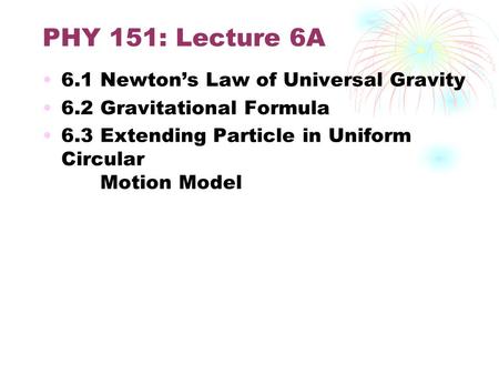 PHY 151: Lecture 6A 6.1 Newton’s Law of Universal Gravity 6.2 Gravitational Formula 6.3 Extending Particle in Uniform Circular Motion Model.