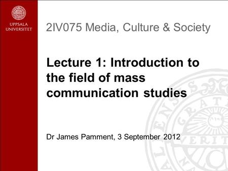 2IV075 Media, Culture & Society Lecture 1: Introduction to the field of mass communication studies Dr James Pamment, 3 September 2012.