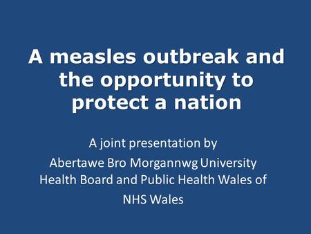 A measles outbreak and the opportunity to protect a nation A joint presentation by Abertawe Bro Morgannwg University Health Board and Public Health Wales.