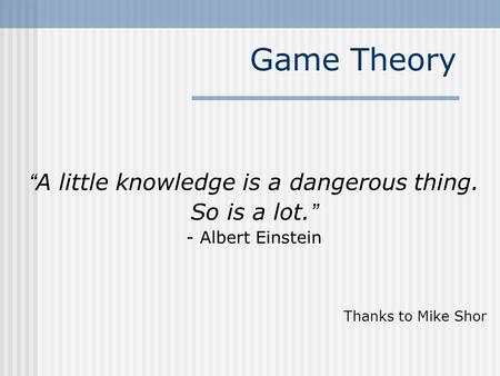 Game Theory “ A little knowledge is a dangerous thing. So is a lot. ” - Albert Einstein Thanks to Mike Shor.