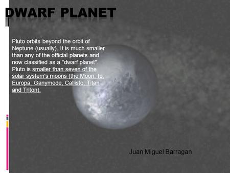 Juan Miguel Barragan Pluto orbits beyond the orbit of Neptune (usually). It is much smaller than any of the official planets and now classified as a dwarf.