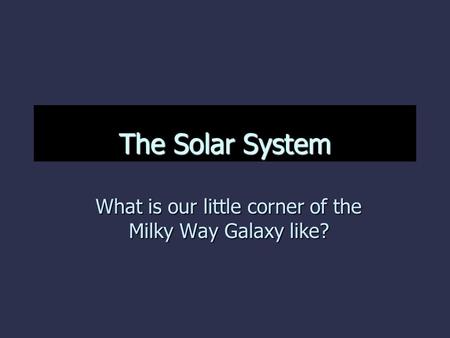 The Solar System What is our little corner of the Milky Way Galaxy like?