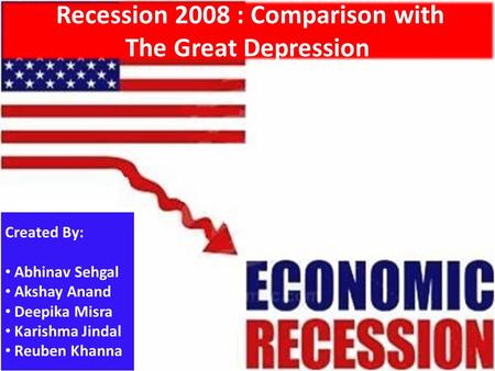 Recession 2008 : Comparison with The Great Depression Created By: Abhinav Sehgal Akshay Anand Deepika Misra Karishma Jindal Reuben Khanna.