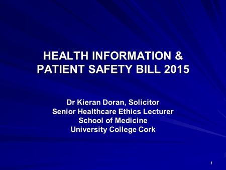 HEALTH INFORMATION & PATIENT SAFETY BILL 2015 Dr Kieran Doran, Solicitor Senior Healthcare Ethics Lecturer School of Medicine University College Cork 1.