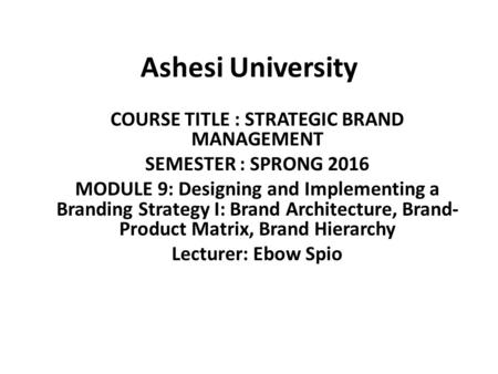 Ashesi University COURSE TITLE : STRATEGIC BRAND MANAGEMENT SEMESTER : SPRONG 2016 MODULE 9: Designing and Implementing a Branding Strategy I: Brand Architecture,