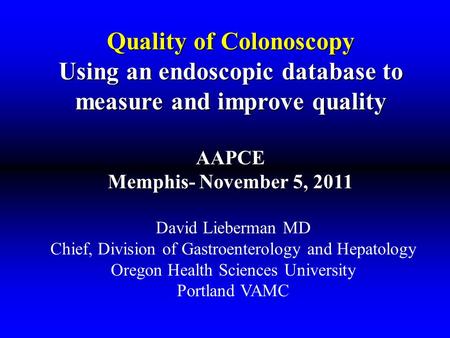 Quality of Colonoscopy Using an endoscopic database to measure and improve quality AAPCE Memphis- November 5, 2011 David Lieberman MD Chief, Division of.