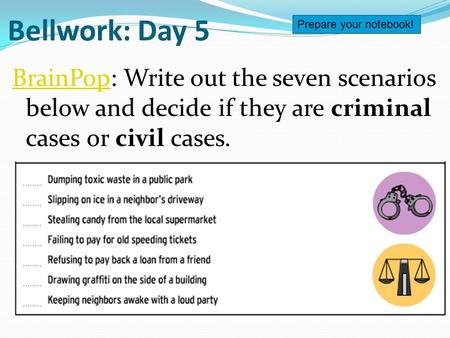 Bellwork: Day 5 BrainPopBrainPop: Write out the seven scenarios below and decide if they are criminal cases or civil cases. Prepare your notebook!