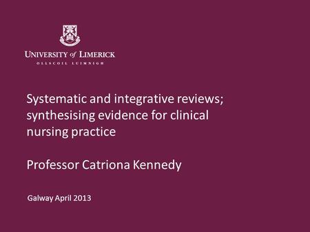 Systematic and integrative reviews; synthesising evidence for clinical nursing practice Professor Catriona Kennedy Galway April 2013.