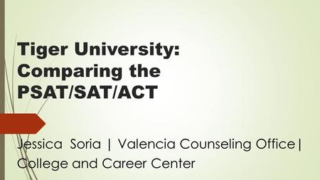 Tiger University: Comparing the PSAT/SAT/ACT Jessica Soria | Valencia Counseling Office| College and Career Center.