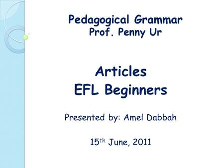 Pedagogical Grammar Prof. Penny Ur Articles EFL Beginners Presented by: Amel Dabbah 15 th June, 2011.