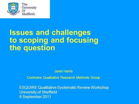 Issues and challenges to scoping and focusing the question ESQUIRE Qualitative Systematic Review Workshop University of Sheffield 8 September 2011 Janet.