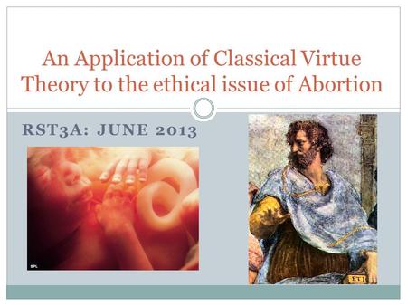 RST3A: JUNE 2013 An Application of Classical Virtue Theory to the ethical issue of Abortion.