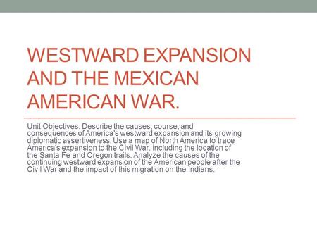 WESTWARD EXPANSION AND THE MEXICAN AMERICAN WAR. Unit Objectives: Describe the causes, course, and consequences of America's westward expansion and its.