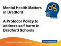 Mental Health Matters in Bradford A Protocol Policy to address self harm in Bradford Schools Department of Children’s Services.