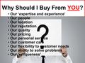 Why Should I Buy From YOU? Our ‘expertise and experience’ Our people Our location Our reputation Our quality Our pricing Our personal service Our customer.