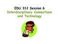 EDU 312 Session 6 Interdisciplinary Connections and Technology.