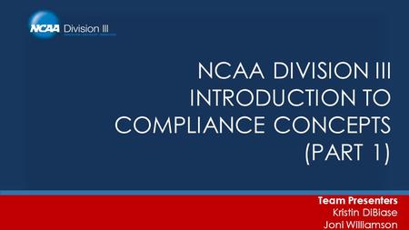 NCAA DIVISION III INTRODUCTION TO COMPLIANCE CONCEPTS (PART 1) Team Presenters Kristin DiBiase Joni Williamson.