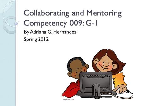 Collaborating and Mentoring Competency 009: G-1 By Adriana G. Hernandez Spring 2012.