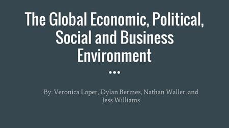 The Global Economic, Political, Social and Business Environment By: Veronica Loper, Dylan Bermes, Nathan Waller, and Jess Williams.