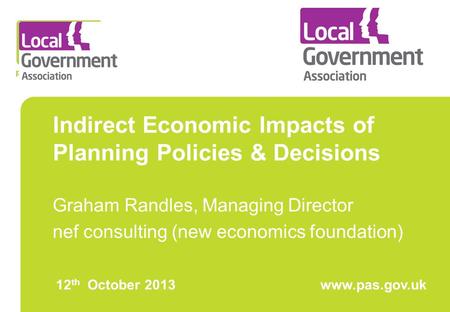 Indirect Economic Impacts of Planning Policies & Decisions Graham Randles, Managing Director nef consulting (new economics foundation) 12 th October 2013www.pas.gov.uk.