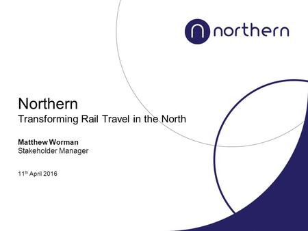 Northern Transforming Rail Travel in the North Matthew Worman Stakeholder Manager 11 th April 2016.