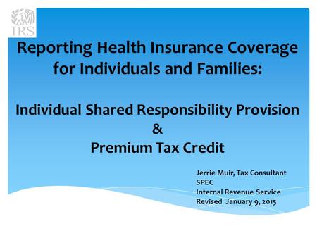 Reporting Health Insurance Coverage for Individuals and Families: Individual Shared Responsibility Provision & Premium Tax Credit Jerrie Muir, Tax Consultant.