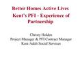 Christy Holden Project Manager & PFI Contract Manager Kent Adult Social Services Better Homes Active Lives Kent’s PFI - Experience of Partnership.