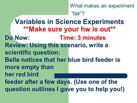 Variables in Science Experiments **Make sure your hw is out** What makes an experiment “fair”? Do Now: Time: 3 minutes Review: Using this scenario, write.