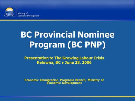 BC Provincial Nominee Program (BC PNP) Presentation to The Growing Labour Crisis Kelowna, BC ● June 28, 2006 Economic Immigration Programs Branch, Ministry.