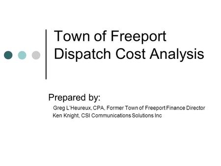 Town of Freeport Dispatch Cost Analysis Prepared by: Greg L’Heureux, CPA, Former Town of Freeport Finance Director Ken Knight, CSI Communications Solutions.