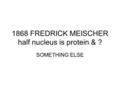 1868 FREDRICK MEISCHER half nucleus is protein & ? SOMETHING ELSE.