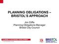 PLANNING & SUSTAINABLE DEVELOPMENT City Planning Team PLANNING OBLIGATIONS – BRISTOL’S APPROACH Jim Cliffe Planning Obligations Manager Bristol City Council.