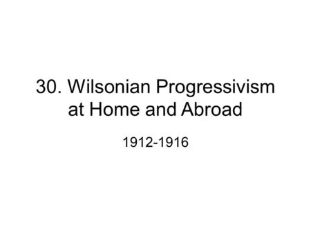 30. Wilsonian Progressivism at Home and Abroad 1912-1916.