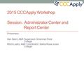 2015 CCCApply Workshop Session: Administrator Center and Report Center Presenters: Ben Baird, A&R Supervisor, American River College Mitch Leahy, A&R Coordinator,