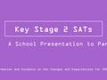 Key Stage 2 SATs Information and Guidance on the Changes and Expectations for 2015/16 A School Presentation to Parents.