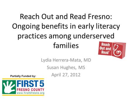 Reach Out and Read Fresno: Ongoing benefits in early literacy practices among underserved families Lydia Herrera-Mata, MD Susan Hughes, MS April 27, 2012.