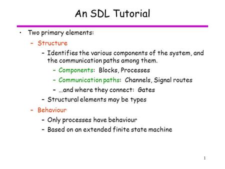 1 An SDL Tutorial Two primary elements: –Structure –Identifies the various components of the system, and the communication paths among them. –Components: