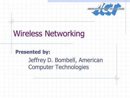 Wireless Networking Presented by: Jeffrey D. Bombell, American Computer Technologies.