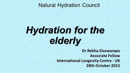 Hydration for the elderly Dr Rekha Elaswarapu Associate Fellow International Longevity Centre - UK 28th October 2015 Natural Hydration Council.