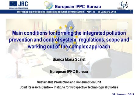 Workshop on Introducing integrated pollution control system – Kiev, 25 – 26 January, 2011 1 European IPPC Bureau Main conditions for forming the integrated.